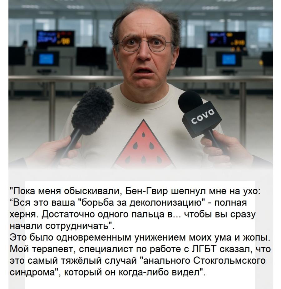 cova "Пока меня обыскивали, Бен-Гвир шепнул мне на ухо: "Вся это ваша "борьба за деколонизацию" - полная херня. Достаточно одного пальца в... чтобы вы сразу начали сотрудничать" Это было одновременным унижением моих ума и жопы. Мой терапевт, специалист по работе с ЛГБТ сказал, что это самый тяжёлый случай "анального Стокгольмского синдрома", который он когда-либо видел"