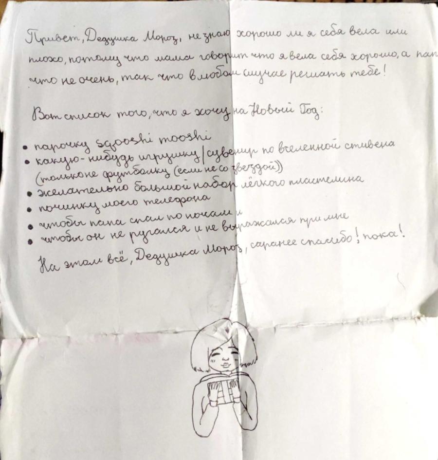 Привет, Дедцика Мороз, не знаю хорошо ли я себя вела или плохо, потому что мама говорит что я вела себя хорошо, а пап что не очень, так что в любом случае решать тебе! Вот список того, что я хочу на Новый Год: • парочку sgooshi mooshi • какую-нибудь игрушку / сувенир по вселенной стивена (только не футболку (если не со звездой)) • желательно большой набор лёгкого пластелина • починку моего телефона • чтобы пана спал по почам и • чтобы он не ругался и не выражался при мне На этом всё, Дедушка Моров, саранее спасибо! пока!