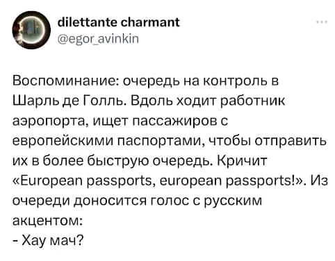 dilettante charmant @egor_avinkin Воспоминание: очередь на контроль в Шарль де Голль. Вдоль ходит работник аэропорта, ищет пассажиров с европейскими паспортами, чтобы отправить их в более быструю очередь. Кричит «European passports, european passports!». Из очереди доносится голос с русским акцентом: - Хау мач?