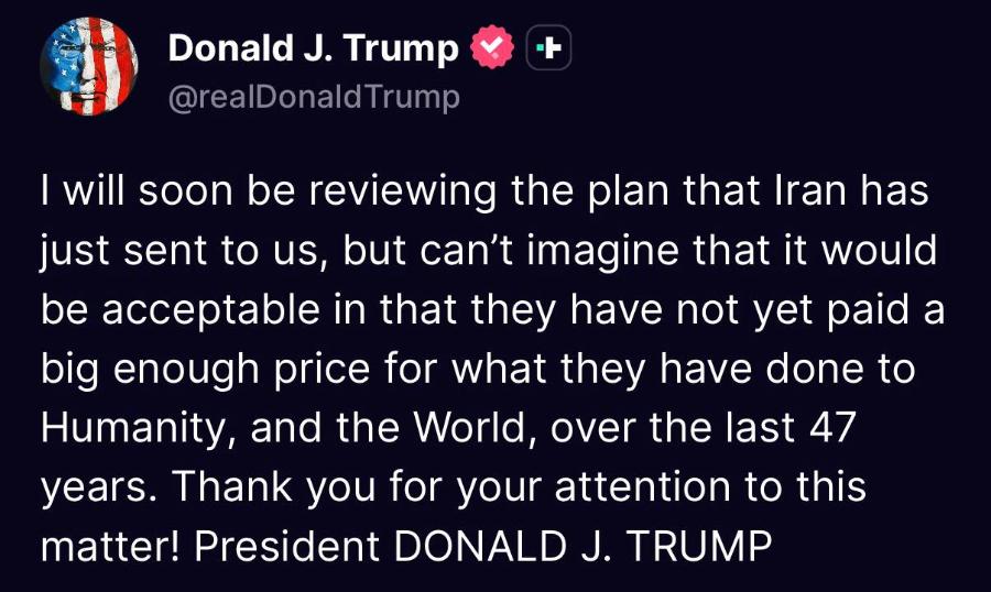 Donald J. Trump @realDonaldTrump I will soon be reviewing the plan that Iran has just sent to us, but can't imagine that it would be acceptable in that they have not yet paid a big enough price for what they have done to Humanity, and the World, over the last 47 years. Thank you for your attention to this matter! President DONALD J. TRUMP
