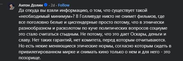 Антон Долин • - 2d - Follow Да откуда вы взяли информацию, о том, что существует такой «необходимый минимум»? В Голливуде никто не снимет фильмов, где все поголовно белые и цисгендерные просто потому, что в этнически разнообразном и расколотом по куче политических вопросов социуме это стало считаться стыдным. Не потому, что это дает Оскары, деньги и славу. Нет таких гарантий, нет комитета, перед которым отчитываются. Но есть некие меняющиеся этические нормы, согласно которым сидеть в привилегированном мирке и снимать кино только о нем и для него - это позорище.