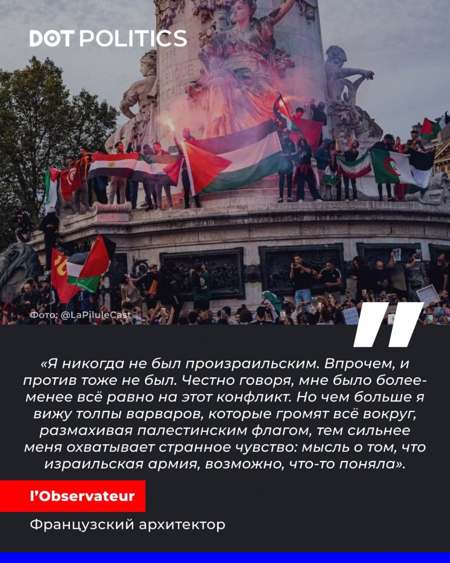 DOT POLITICS Фото: @LaPiluleCast «Я никогда не был произраильским. Впрочем, и против тоже не был. Честно говоря, мне было более- менее всё равно на этот конфликт. Но чем больше я вижу толпы варваров, которые громят всё вокруг, размахивая палестинским флагом, тем сильнее меня охватывает странное чувство: мысль о том, что израильская армия, возможно, что-то поняла». l'Observateur Французский архитектор