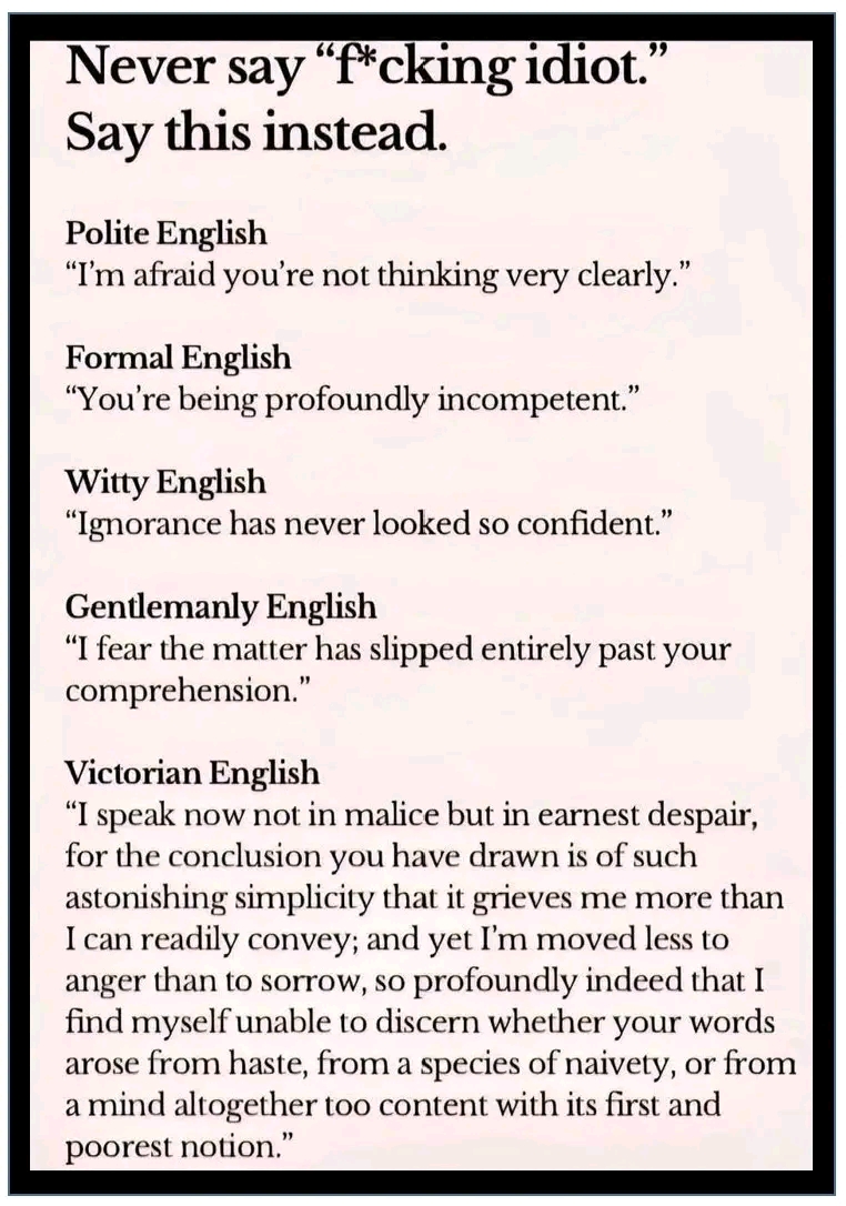 Never say "f*cking idiot." Say this instead. Polite English "I'm afraid you're not thinking very clearly." Formal English "You're being profoundly incompetent." Witty English "Ignorance has never looked so confident." Gentlemanly English "I fear the matter has slipped entirely past your comprehension." Victorian English "I speak now not in malice but in earnest despair, for the conclusion you have drawn is of such astonishing simplicity that it grieves me more than I can readily convey; and yet I'm moved less to anger than to sorrow, so profoundly indeed that I find myself unable to discern whether your words arose from haste, from a species of naivety, or from a mind altogether too content with its first and poorest notion. "
