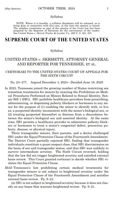 (Slip Opinion) OCTOBER TERM, 2024 Syllabus OTE: Where it is feasible, a syllabus (headnote) will be released, as ine done in connection with this case. at the time the opinion is issue SUPREME COURT OF THE UNITED STATES Syllabus UNITED STATES v. SKRMETTI, ATTORNEY GENERAL AND REPORTER FOR TENNESSEE, ET AL. CERTIORARI TO THE UNITED STATES COURT OF APPEALS FOR THE SIXTH CIRCUIT No. 23-477. Argued December 4, 2024-Decided June 18, 2025 In 2023, Tennessee joined the growing number of States restricting sex transition treatments for minors by enacting the Prohibition on Medi- cal Procedures Performed on Minors Related to Sexual Identity, Sen- ate Bill 1 (SB1). SB1 prohibits healtheare providers from prescribing. administering, or dispensing puberty blockers or hormones to any mi- nor for the purpose of (1) enabling the minor to identify with, or live as, a purported identity inconsistent with the minor's biological sex, or (2) treating purported discomfort or distress from a discordance be- tween the minor's biological sex and asserted identity. At the same time, SB1 permits a healthcare provider to administer puberty block- ers or hormones to treat a minor's congenital defect, precocious pu- berty, disease, or physical injury. Three transgender minors, their parents, and a doctor challenged SB1 under the Equal Protection Clause of the Fourteenth Amendment. The District Court partially enjoined SB1, finding that transgender individuals constitute a quasi suspect class, that SB1 discriminates on the basis of sex and transgender status, and that SB1 was unlikely to survive intermediate scrutiny. The Sixth Circuit reversed, holding that the law did not trigger heightened scrutiny and satisfied rational basis review. This Court granted certiorari to decide whether SB1 vi- olates the Equal Protection Clause. Held: Tennessee's law prohibiting certain medical treatments for transgender minors is not subject to heightened scrutiny under the Equal Protection Clause of the Fourteenth Amendment and satisfies rational basis review. Pp. 8-24. (a) SB1 is not subject to heightened scrutiny because it does not clas- sify on any bases that warrant heightened review. Pp. 9-21.