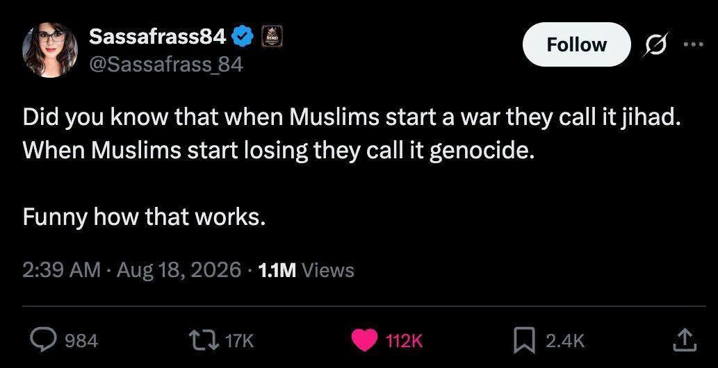 Sassafrass84 @Sassafrass 84 Follow Did you know that when Muslims start a war they call it jihad. When Muslims start losing they call it genocide. Funny how that works. 2:39 AM • Aug 18, 2026 • 11M Views • •• 984 L717K 112K 2.4K