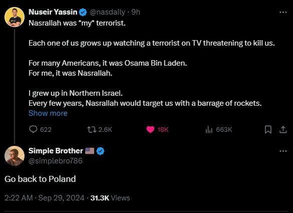 Nuseir Yassin @nasdaily • 9h Nasrallah was *my* terrorist. Each one of us grows up watching a terrorist on TV threatening to kill us. For many Americans, it was Osama Bin Laden. For me, it was Nasrallah. I grew up in Northern Israel. Every few years, Nasrallah would target us with a barrage of rockets. Show more 622 t7 2.6K 18K ıll 663k Simple Brother @simplebro786 Go back to Poland 2:22 AM - Sep 29, 2024 • 31.3K Views