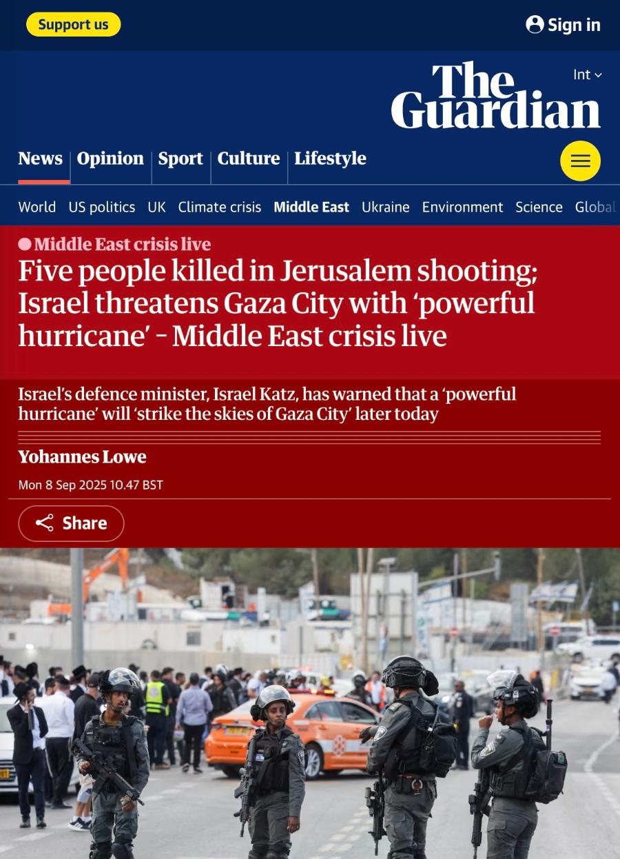 Support us • Sign in Int v The Guardian News Opinion Sport Culture Lifestyle World US politics UK Climate crisis Middle East Ukraine Environment Science Globa • Middle East crisis live Five people killed in Jerusalem shooting; Israel threatens Gaza City with 'powerful hurricane' - Middle East crisis live Israel's defence minister, Israel Katz, has warned that a 'powerful hurricane' will 'strike the skies of Gaza City' later today Yohannes Lowe Mon 8 Sep 2025 10.47 BST & Share