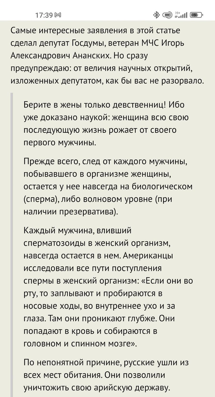 17:39 М Самые интересные заявления в этой статье сделал депутат Госдумы, ветеран МЧС Игорь Александрович Ананских. Но сразу предупреждаю: от величия научных открытий, изложенных депутатом, как бы вас не разорвало. Берите в жены только девственниц! Ибо уже доказано наукой: женщина всю свою последующую жизнь рожает от своего первого мужчины. Прежде всего, след от каждого мужчины, побывавшего в организме женщины, остается у нее навсегда на биологическом (сперма), либо волновом уровне (при наличии презерватива). Каждый мужчина, вливший сперматозоиды в женский организм, навсегда остается в нем. Американцы исследовали все пути поступления спермы в женский организм: «Если они во рту, то заплывают и пробираются в носовые ходы, во внутреннее ухо и за глаза. Там они проникают глубже. Они попадают в кровь и собираются в головном и спинном мозге». По непонятной причине, русские ушли из всех мест обитания. Они позволили уничтожить свою арийскую державу.