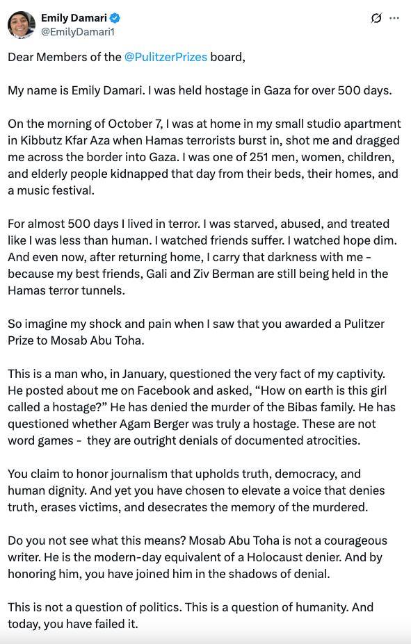 Emily Damari C @EmilyDamaril 0... Dear Members of the @PulitzerPrizes board, My name is Emily Damari. I was held hostage in Gaza for over 500 days. On the morning of October 7, I was at home in my small studio apartment in Kibbutz Kfar Aza when Hamas terrorists burst in, shot me and dragged me across the border into Gaza. I was one of 251 men, women, children, and elderly people kidnapped that day from their beds, their homes, and a music festival. For almost 500 days I lived in terror. I was starved, abused, and treated like I was less than human. I watched friends suffer. I watched hope dim. And even now, after returning home, I carry that darkness with me - because my best friends, Gali and Ziv Berman are still being held in the Hamas terror tunnels. So imagine my shock and pain when I saw that you awarded a Pulitzer Prize to Mosab Abu Toha. This is a man who, in January, questioned the very fact of my captivity. He posted about me on Facebook and asked, "How on earth is this girl called a hostage?" He has denied the murder of the Bibas family. He has questioned whether Agam Berger was truly a hostage. These are not word games - they are outright denials of documented atrocities. You claim to honor journalism that upholds truth, democracy, and human dignity. And yet you have chosen to elevate a voice that denies truth, erases victims, and desecrates the memory of the murdered. Do you not see what this means? Mosab Abu Toha is not a courageous writer. He is the modern-day equivalent of a Holocaust denier. And by honoring him, you have joined him in the shadows of denial. This is not a question of politics. This is a question of humanity. And today, you have failed it.