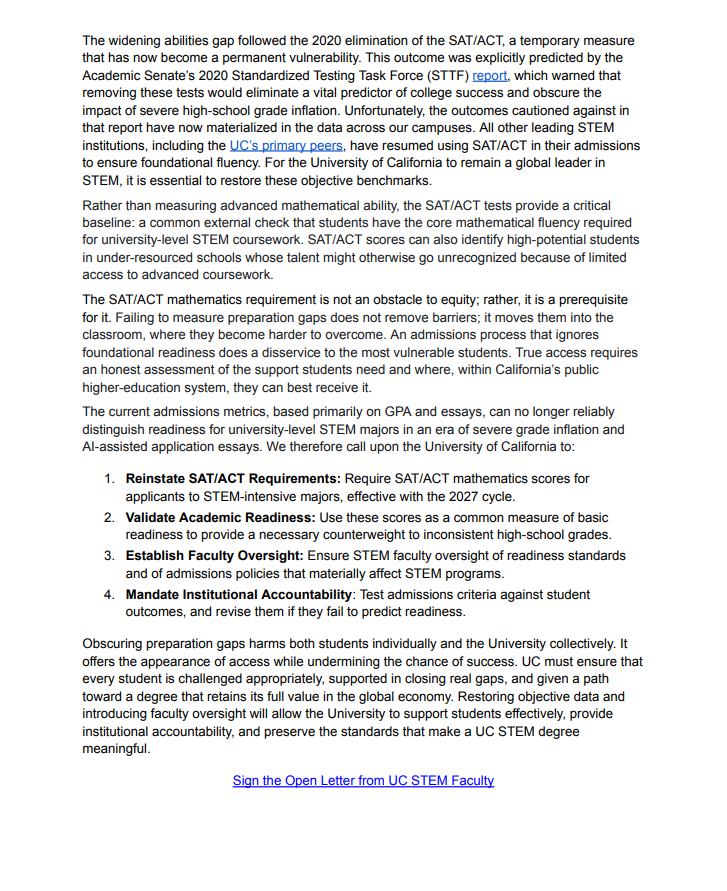 The widening abilities gap followed the 2020 elimination of the SAT/ACT, a temporary measure that has now become a permanent vulnerability. This outcome was explicitly predicted by the Academic Senate's 2020 Standardized Testing Task Force (STTF) report, which warned that removing these tests would eliminate a vital predictor of college success and obscure the impact of severe high-school grade inflation. Unfortunately, the outcomes cautioned against in that report have now materialized in the data across our campuses. All other leading STEM institutions, including the UC's primary peers, have resumed using SAT/ACT in their admissions to ensure foundational fluency. For the University of California to remain a global leader in STEM, it is essential to restore these objective benchmarks. Rather than measuring advanced mathematical ability, the SAT/ACT tests provide a critical baseline: a common external check that students have the core mathematical fluency required for university-level STEM coursework. SAT/ACT scores can also identify high-potential students in under-resourced schools whose talent might otherwise go unrecognized because of limited access to advanced coursework. The SAT/ACT mathematics requirement is not an obstacle to equity; rather, it is a prerequisite for it. Failing to measure preparation gaps does not remove barriers; it moves them into the classroom, where they become harder to overcome. An admissions process that ignores foundational readiness does a disservice to the most vulnerable students. True access requires an honest assessment of the support students need and where, within California's public higher-education system, they can best receive it. The current admissions metrics, based primarily on GPA and essays, can no longer reliably distinguish readiness for university-level STEM majors in an era of severe grade inflation and Al-assisted application essays. We therefore call upon the University of California to: 1. Reinstate SAT/ACT Requirements: Require SAT/ACT mathematics scores for applicants to STEM-intensive majors, effective with the 2027 cycle. 2. Validate Academic Readiness: Use these scores as a common measure of basic readiness to provide a necessary counterweight to inconsistent high-school grades. 3. Establish Faculty Oversight: Ensure STEM faculty oversight of readiness standards and of admissions policies that materially affect STEM programs. 4. Mandate Institutional Accountability: Test admissions criteria against student outcomes, and revise them if they fail to predict readiness. Obscuring preparation gaps harms both students individually and the University collectively. It offers the appearance of access while undermining the chance of success. UC must ensure that every student is challenged appropriately, supported in closing real gaps, and given a path toward a degree that retains its full value in the global economy. Restoring objective data and introducing faculty oversight will allow the University to support students effectively, provide institutional accountability, and preserve the standards that make a UC STEM degree meaningful. Sign the Open Letter from UC STEM Faculty