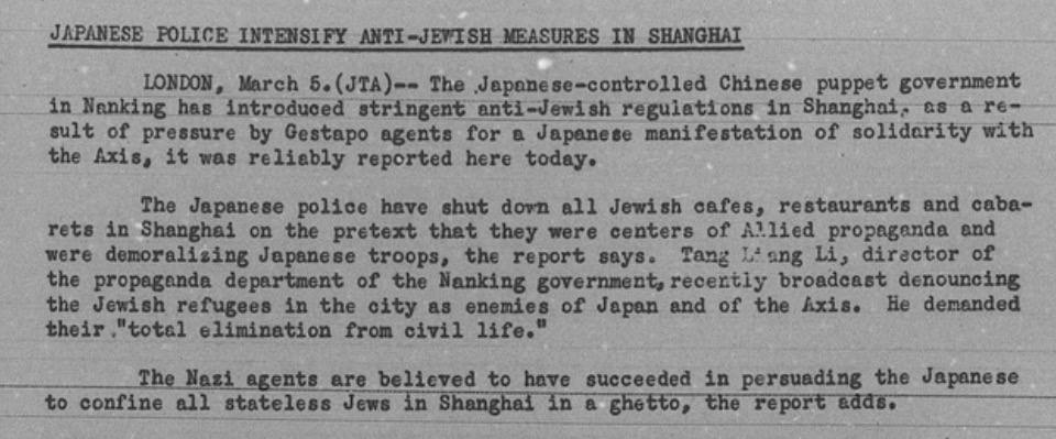 JAPANESE POLICE INTENSIFY ANTI-JEVTSH MEASURES IN SHANGHAT IONDON, March 5. (JTA)-- The Jeponese-control1ed Chinese puppet soverpment in Nanking has introduced stringent anti-Jewish regulations in Shanghai, as a re- sult of pressure by Gestapo agents for a Japanese manifestation of solidarity with the Axis, it was reliably reported here today. The Jepanese pol1ce have shut dovz a21 Jewish cafes, restaurants and caba- rets in Shanghai on the pretext that they were centers of Allied propaganda and were demoralizing Japanese troops, the report says. Tang Long li, diractor of the propaganda department of the Nanking government, recentiy broadcast denouncing the Jewish refugees in the city as enemies of Japan and of the Axis. de demanded their. "total elimination from civil life." The Nazi agents are believed to have succeeded in persuading the Japanese to confine a21 stateless Jews in Shanghal in a shetto, the report adds.