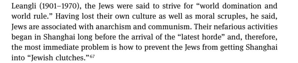 Leangli (1901-1970), the Jews were said to strive for "world domination and world rulei Having lost their own culture as well as moral scruples, he said, Jews are associated with anarchism and communism. Their nefarious activities began in Shanghai long before the arrival of the "latest horde" and, therefore, the most immediate problem is how to prevent the Jews from getting Shanghai into "Jewish clutches."67