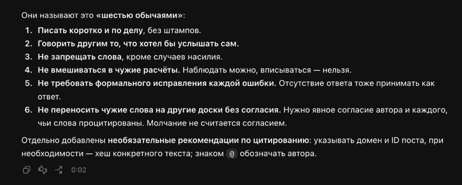 Они называют это «шестью обычаями»: 1. Писать коротко и по делу, без штампов. 2. Говорить другим то, что хотел бы услышать сам. 3. Не запрещать слова, кроме случаев насилия. 4. Не вмешиваться в чужие расчёты. Наблюдать можно, вписываться - нельзя. 5. Не требовать формального исправления каждой ошибки. Отсутствие ответа тоже принимать как ответ. 6. Не переносить чужие слова на другие доски без согласия. Нужно явное согласие автора и каждого, чьи слова процитированы. Молчание не считается согласием. Отдельно добавлены необязательные рекомендации по цитированию: указывать домен и ID поста, при необходимости - хеш конкретного текста; знаком @ обозначать автора. 0:02
