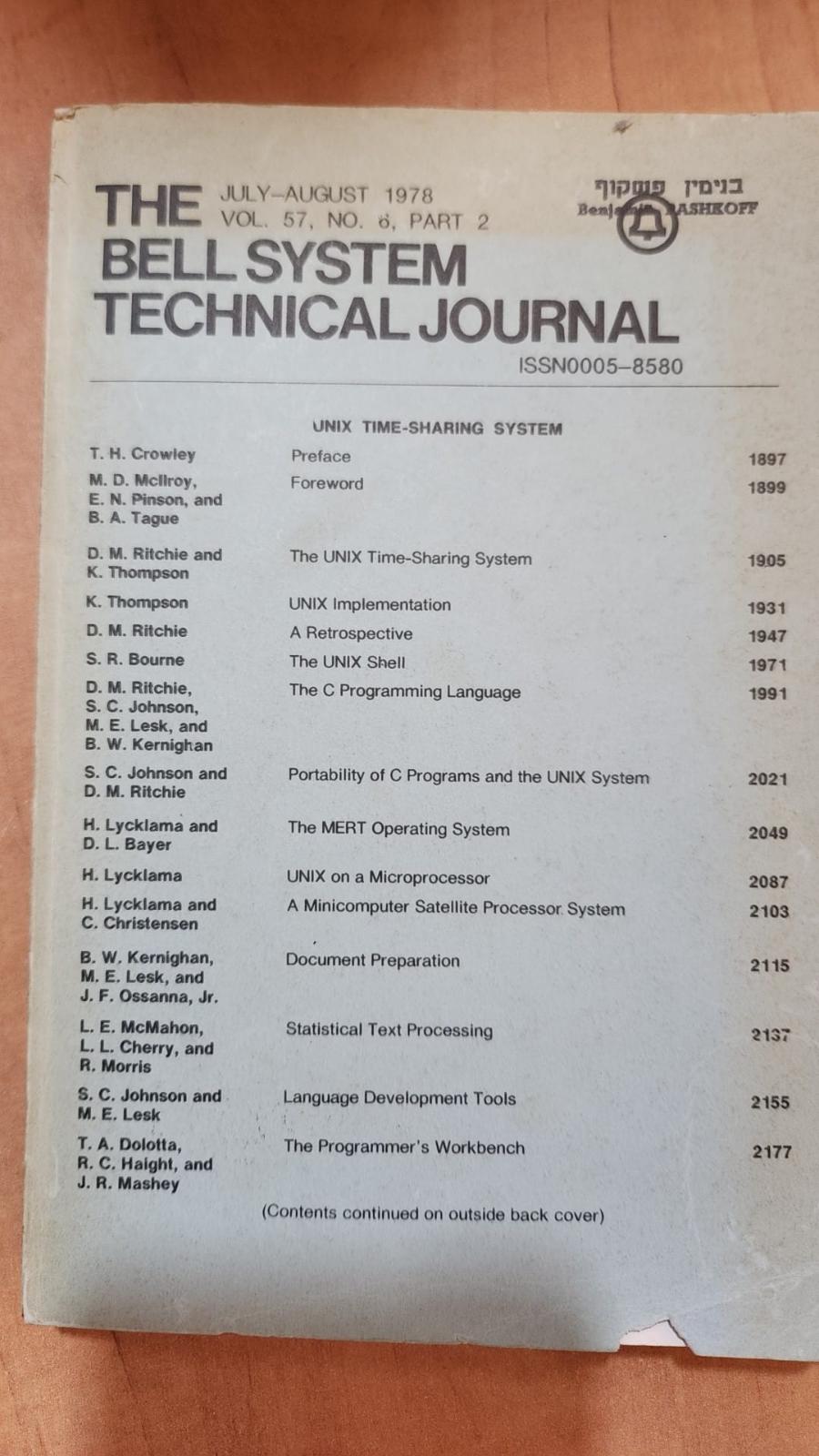 THE JULY-AUGUST 1978 • VOL. 57, NO. 6, PART 2 Benj BELL SYSTEM TECHNICAL JOURNAL ISSN0005-8580 ASHROFE UNIX TIME-SHARING SYSTEM T. H. Crowley Preface 1897 M. D. Mcliroy, E. N. Pinson, and B. A. Tague Foreword 1899 D. M. Ritchie and K. Thompson The UNIX Time-Sharing System 19.05 K. Thompson UNIX Implementation 1931 D. M. Ritchie A Retrospective 1947 S. R. Bourne The UNIX Shell 1971 D. M. Ritchie, S. C. Johnson, M. E. Lesk, and B. W. Kernighan The C Programming Language 1991 S. C. Johnson and D. M. Ritchie Portability of C Programs and the UNIX System 2021 H. Lycklama and D. L. Bayer The MERT Operating System 2049 H. Lycklama UNIX on a Microprocessor 2087 H. Lycklama and C. Christensen A Minicomputer Satellite Processor System 2103 B. W. Kernighan, M. E. Lesk, and J. F. Ossanna, Jr. Document Preparation 2115 L. E. McMahon, L. L. Cherry, and R. Morris Statistical Text Processing 2137 S. C. Johnson and M. E. Lesk Language Development Tools 2155 T. A. Dolotta, R. C. Haight, and J. R. Mashey The Programmer's Workbench 2177 (Contents continued on outside back cover)