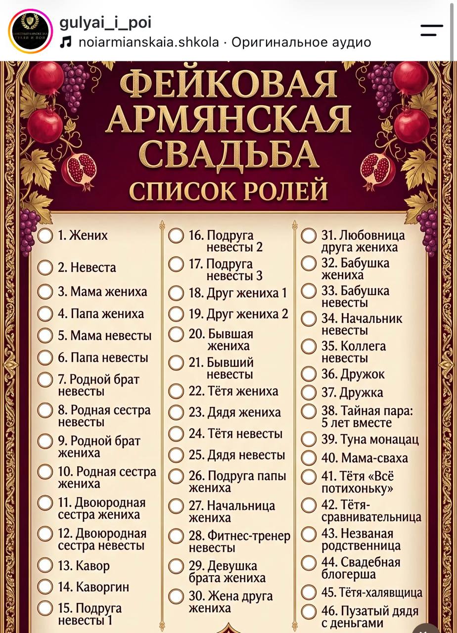 УЛЯЙ И ПОЙ gulyai_i_poi J noiarmianskaia.shkola • Оригинальное аудио ФЕЙКОВАЯ АРМЯНСКАЯ СВАДЬБА СПИСОК РОЛЕЙ • 1. Жених 2. Невеста • 3. Мама жениха 4. Папа жениха 5. Мама невесты 6. Папа невесты 7. Родной брат невесты 8. Родная сестра невесты 9. Родной брат жениха 10. Родная сестра жениха 11. Двоюродная сестра жениха 12. Двоюродная сестра невесты 13. Кавор 14. Каворгин 15. Подруга невесты 1 16. Подруга невесты 2 ) 17. Подруга невесты 3 18. Друг жениха 1 • 19. Друг жениха 2 ) 20. Бывшая жениха 21. Бывший невесты ) 22. Тётя жениха • 23. Дядя жениха ) 24. Тётя невесты ) 25. Дядя невесты 26. Подруга папы жениха 27. Начальница жениха 28. Фитнес-тренер невесты 29. Девушка ората жениха 30. Жена друга жениха 31. Любовница друга жениха 32. Бабушка жениха 33. Бабушка невесты 34. Начальник невесты 35. Коллега невесты 36. Дружок 37. Дружка 38. Тайная пара: 5 лет вместе 39. Туна монацац 40. Мама-сваха 41. Тётя «Всё потихоньку» 42. Тётя- сравнивательница 43. Незваная родственница 44. Свадебная блогерша 45. Тетя-халявщица 46. Пузатый дядя с деньгами