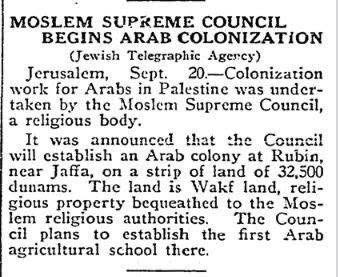 MOSLEM SUPREME COUNCIL BEGINS ARAB COLONIZATION (Jewish Telegraphic Agercy) Jerusalem, Sept. 20.-Colonization work for Arabs in Palestine was under- taken by the Moslem Supreme Council, a religious body. It was announced that the Council will establish an Arab colony at Rubin, tear Jaffa, on a strip of land of 32,500 dunams. The land is Wakt land, rei- gious property bequeathed to the Mos- lem religious authorities. The Coun- cil plans to establish the first Arab agricultural school there.