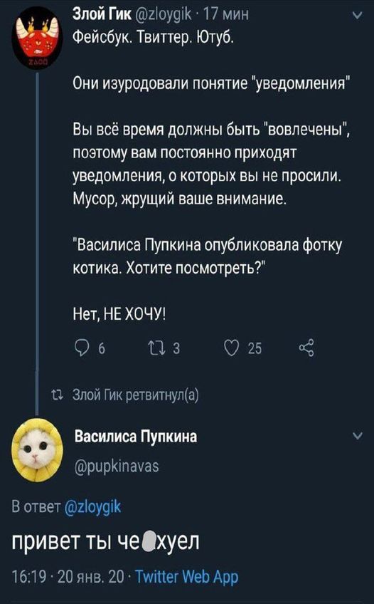 Злой Гик @zloygik • 17 мин Фейсбук. Твиттер. Ютуб. Они изуродовали понятие "уведомления" Вы всё время должны быть "вовлечены", поэтому вам постоянно приходят уведомления, о которых вы не просили. Мусор, жрущий ваше внимание. "Василиса Пупкина опубликовала фотку котика. Хотите посмотреть?" Нет, НЕ ХОЧУ! 9 6 17 3 25 17 Злой Гик ретвитнул(а) Василиса Пупкина @pupkinavas В ответ @zloygik привет ты че Охуел 16:19 • 20 янв. 20 • Twitter Web App