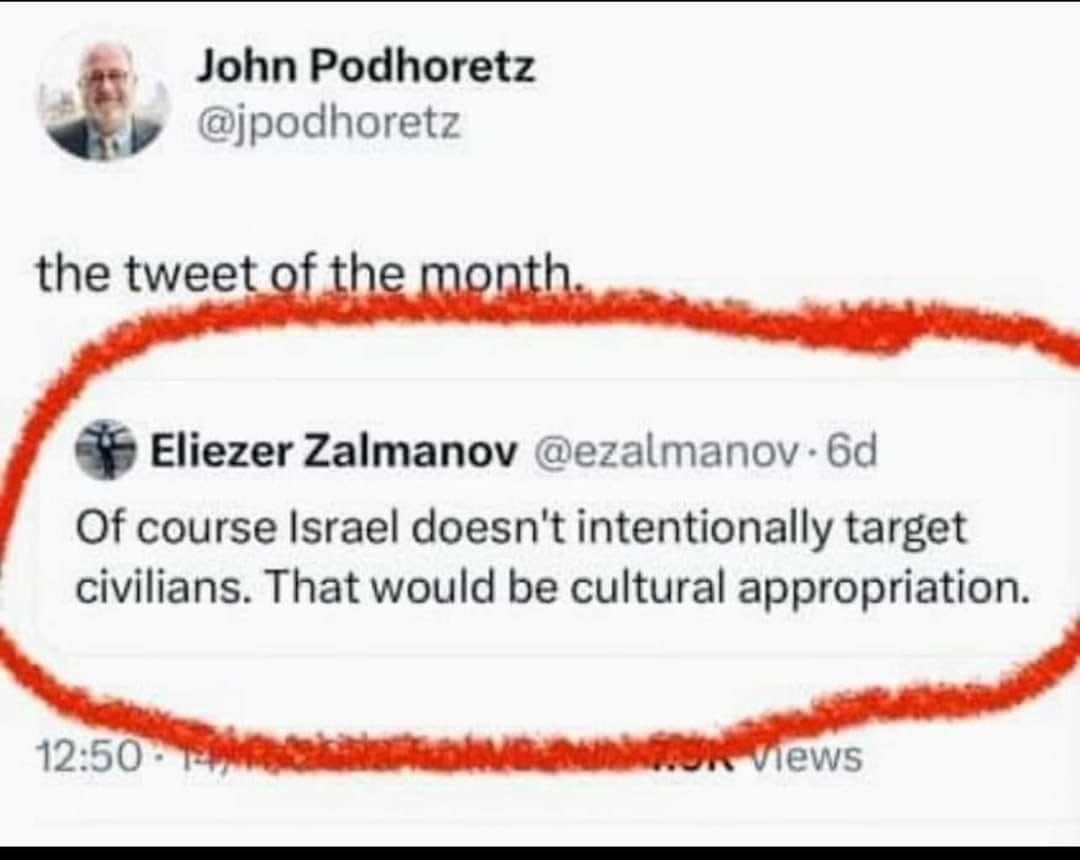 John Podhoretz @jpodhoretz the tweet of the month. Eliezer Zalmanov @ezalmanov • 6d Of course Israel doesn't intentionally target civilians. That would be cultural appropriation. 12:50 - views