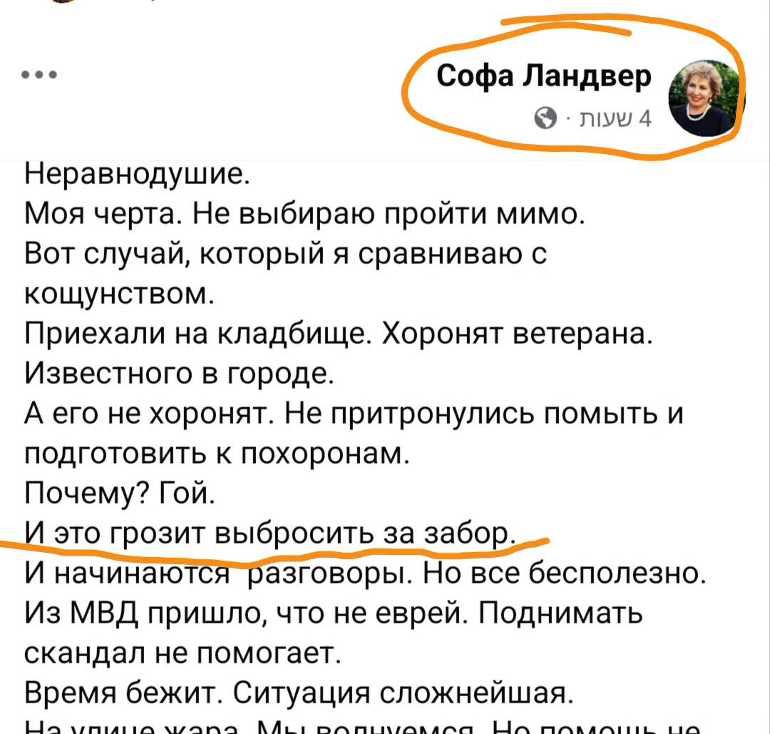 ••• Софа Ландвер • NIN 4 Неравнодушие. Моя черта. Не выбираю пройти мимо. Вот случай, который я сравниваю с кощунством. Приехали на кладбище. Хоронят ветерана. Известного в городе. А его не хоронят. Не притронулись помыть и подготовить к похоронам. Почему? Гой. И это грозит выбросить за забор. И начинаются разговоры. Но все бесполезно. Из МВД пришло, что не еврей. Поднимать скандал не помогает. Время бежит. Ситуация сложнейшая.