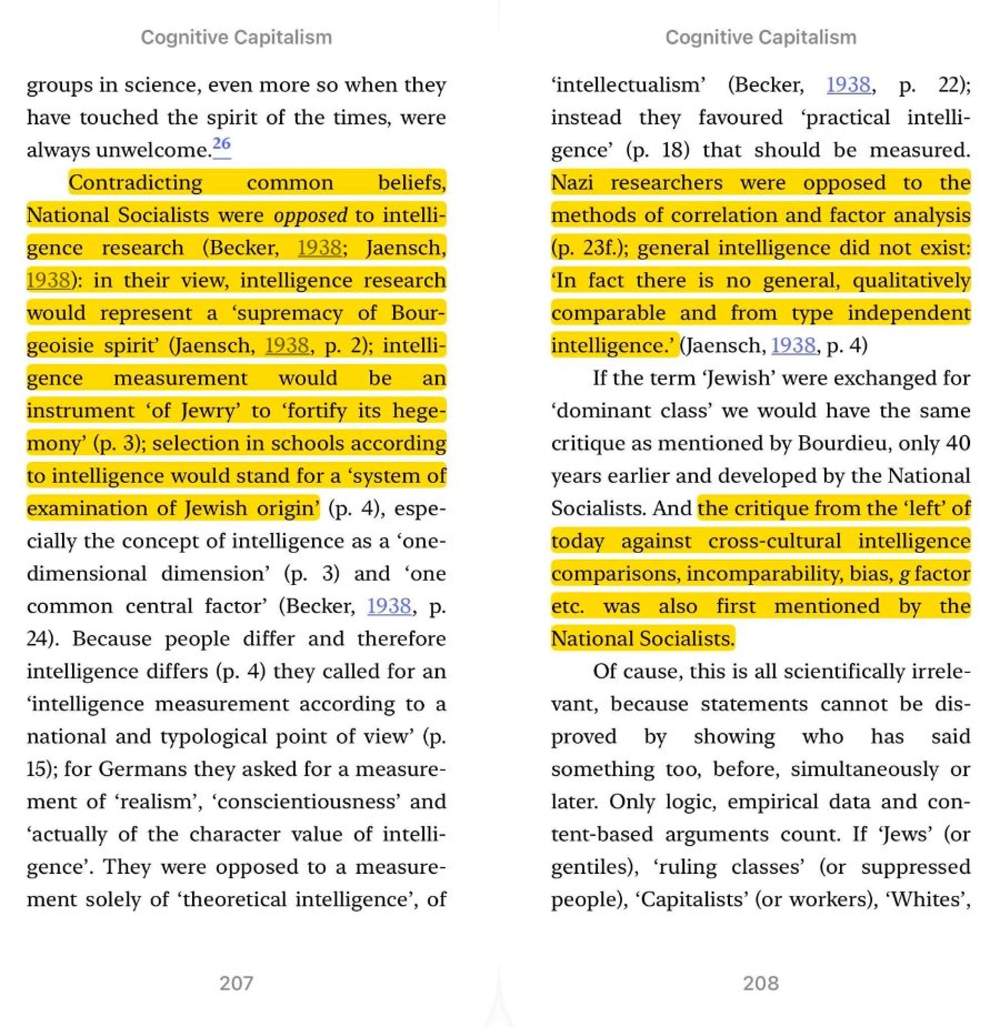 Contradicting common beliefs, National Socialists were opposed to intelli- gence research (Becker, 1938; Jaensch, 1938): in their view, intelligence research would represent a 'supremacy of Bour- geoisie spirit' (Jaensch, 1938, p. 2); intelli- gence measurement would be an instrument 'of Jewry' to 'fortify its hege- mony' (p. 3); selection in schools according to intelligence would stand for a 'system of examination of Jewish origin' (p. 4), espe- Cognitive Capitalism groups in science, even more so when they have touched the spirit of the times, were always unwelcome. 26 cially the concept of intelligence as a 'one- dimensional dimension' (p. 3) and 'one common central factor' (Becker, 1938, p. 24). Because people differ and therefore intelligence differs (p. 4) they called for an 'intelligence measurement according to a national and typological point of view' (p. 15); for Germans they asked for a measure- ment of 'realism', 'conscientiousness' and 'actually of the character value of intelli- gence. They were opposed to a measure- ment solely of 'theoretical intelligence', of 207 Nazi researchers were opposed to the methods of correlation and factor analysis (p. 23f.); general intelligence did not exist: In fact there is no general, qualitatively comparable and from type independent intelligence: (Jaensch, 1938, p. 4) Cognitive Capitalism 'intellectualism' (Becker, 1938, p. 22); instead they favoured 'practical intelli- gence' (p. 18) that should be measured. If the term 'Jewish' were exchanged for 'dominant class' we would have the same critique as mentioned by Bourdieu, only 40 years earlier and developed by the National Socialists. And the critique from the 'left' of today against cross-cultural intelligence comparisons, incomparability, bias, g factor etc. was also first mentioned by the National Socialists. Of cause, this is all scientifically irrele- vant, because statements cannot be dis- proved by showing who has said something too, before, simultaneously or later. Only logic, empirical data and con- tent-based arguments count. If 'Jews' (or gentiles), 'ruling classes' (or suppressed people), 'Capitalists' (or workers), 'Whites', 208