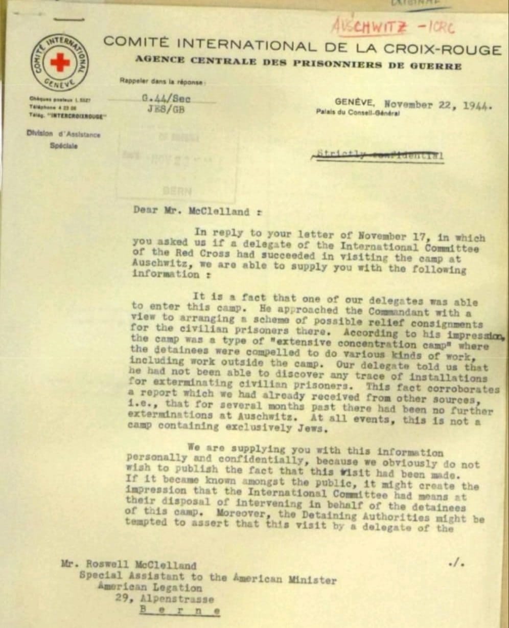 SITERNAL ZVN CENEVE Chiguns gasteur 1. 832% Talkatane 4 23 00 THINg. "INTERCROINDUSE" Division d' Assistance Speciale CATERINA AUSCHWITZ - ICRC COMITÉ INTERNATIONAL DE LA CROIX-ROUGE AGENCE CENTRALE DES PRISONNIERS DE QUERRE Rappeter dans la réponse: G.44/8ec JK8/GB Palais du Consell-Général GENEVE, November 22, 1944- BERN Dear Mr. McClelland = In reply to your letter of November 17, in which you asked us 1f a delegate of the International Committee of the Red Cross had succeeded in visiting the camp at Auschwitz, we are able to supply you with the following Information : It is a fact that one of our delegates was able to enter this camp. He approached the Commandant with a view to arranging a scheme of possible relief consignments for the civilian prisoners there. According to his impresalon, the camp was a type of "extensive concentration camp" where the detainees were compelled to do various kinds of work, including work outside the camp. Our delegate told us that he had not been able to discover any trace of installations for exterminating civilian prisoners. This fact corroborates a report which we had already received from other sources 1.e., that for several months past there had been no further exterminations at Auschwitz. At all events, this 1s not a camp containing exclusively Jews. We are supplying you with this information personally and confidentially, because we obviously do not wish to publish the fact that this visit had been mado. If It became known amongat the public, it might create the impression that the International Committee had means at their disposal of Intervening in behalf of the detainees of this camp. Moreover, the Detaining Authorities might be tempted to assert that this visit by a delegate of the ٠/٠ Mr. Roswell McClelland Special Assistant to the imerican Minister Amoriean Legation 29, Alpenstrasse