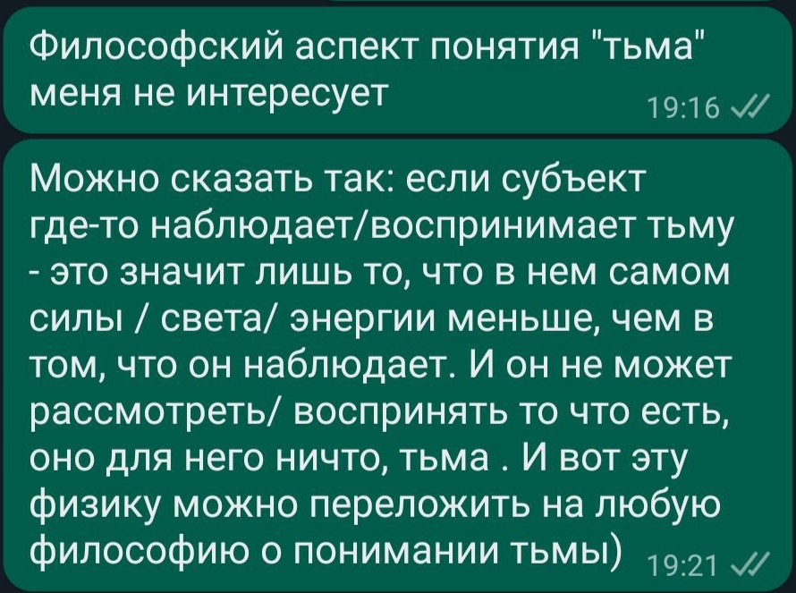 Философский аспект понятия "тьма" меня не интересует 19:16 V/ Можно сказать так: если субъект где-то наблюдает/воспринимает тьму - это значит лишь то, что в нем самом силы / света/ энергии меньше, чем в том, что он наблюдает. И он не может рассмотреть/ воспринять то что есть, оно для него ничто, тьма. И вот эту физику можно переложить на любую философию о понимании тьмы) 19:21 V1