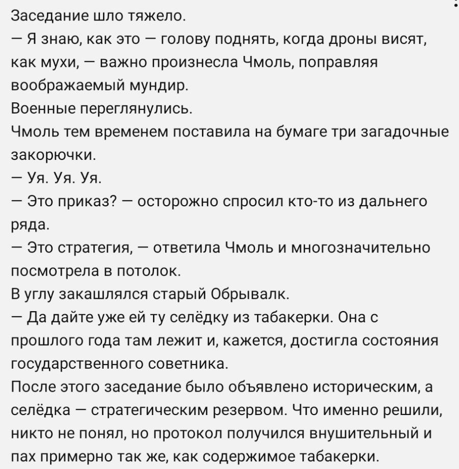 • Заседание шло тяжело. - Я знаю, как это - голову поднять, когда дроны висят, как мухи, — важно произнесла Чмоль, поправляя воображаемый мундир. Военные переглянулись. Чмоль тем временем поставила на бумаге три загадочные закорючки. - Уя. Уя. Уя. - Это приказ? - осторожно спросил кто-то из дальнего ряда. - Это стратегия, - ответила Чмоль и многозначительно посмотрела в потолок. В углу закашлялся старый Обрывалк. — Да дайте уже ей ту селёдку из табакерки. Она с прошлого года там лежит и, кажется, достигла состояния государственного советника. После этого заседание было объявлено историческим, а селёдка - стратегическим резервом. Что именно решили, никто не понял, но протокол получился внушительный и пах примерно так же, как содержимое табакерки.