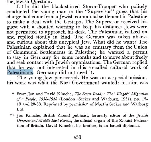 the Jewish Question. Little did the black-shirted Storm-Trooper who politely conducted the young man to the "Supervisor" guess that his charge had come from a Jewish communal settlement in Palestine to make a deal with the Gestapo. The Supervisor received his guest with a shouted warning to keep his distance; Jews were not permitted to approach his desk. The Palestinian walked on and replied stonily in kind. The German was taken aback, and curious about this untypical Jew. What did he want? The Palestinian explained that he was an emissary from the Union of Communal Settlements in Palestine; he wanted a permit to stay in Germany for some months and to move about freely and seek contact with Jewish organisations. The German replied that he was not interested in this so-called cultural work of Palestinians; Germany did not need it. The young Jew persevered. He was on a special mission; his work was what the Nazi Government wanted; his aim was * From Jon and David Kimche, The Secret Roads: The "Illegal" Migration of a People, 1938-1948 (London: Secker and Warburg, 1954), pp. 15- 19 and 28-38. Reprinted by permission of Martin Secker and Warburg Ltd. ** Jon Kimche, British Zionist publicist, formerly editor of the Jewish Observer and Middle East Review, the official organ of the Zionist Federa- tion of Britain. David Kimche, his brother, is an Israeli diplomat. 433