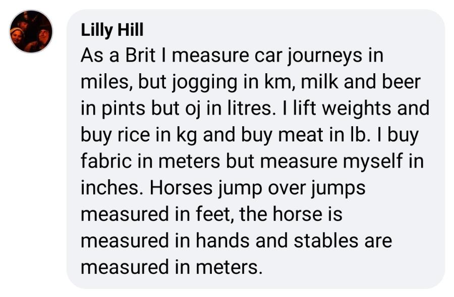 Lilly Hill As a Brit I measure car journeys in miles, but jogging in km, milk and beer in pints but oj in litres. I lift weights and buy rice in kg and buy meat in lb. I buy fabric in meters but measure myself in inches. Horses jump over jumps measured in feet, the horse is measured in hands and stables are measured in meters.