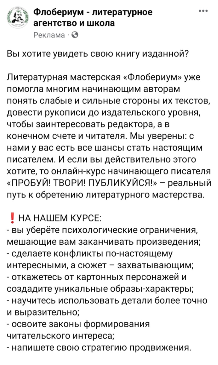 Флобериум - литературное агентство и школа Реклама • © ••• Вы хотите увидеть свою книгу изданной? Литературная мастерская «Флобериум» уже помогла многим начинающим авторам понять слабые и сильные стороны их текстов, довести рукописи до издательского уровня, чтобы заинтересовать редактора, а в конечном счете и читателя. Мы уверены: с нами у вас есть все шансы стать настоящим писателем. И если вы действительно этого хотите, то онлайн-курс начинающего писателя «ПРОБУЙ! ТВОРИ! ПУБЛИКУЙСЯ!» - реальный путь к обретению литературного мастерства. ! НА НАШЕМ КУРСЕ: - вы уберёте психологические ограничения, мешающие вам заканчивать произведения; - сделаете конфликты по-настоящему интересными, а сюжет - захватывающим; - откажетесь от картонных персонажей и создадите уникальные образы-характеры; - научитесь использовать детали более точно и выразительно; - освоите законы формирования читательского интереса; - напишете свою стратегию продвижения.