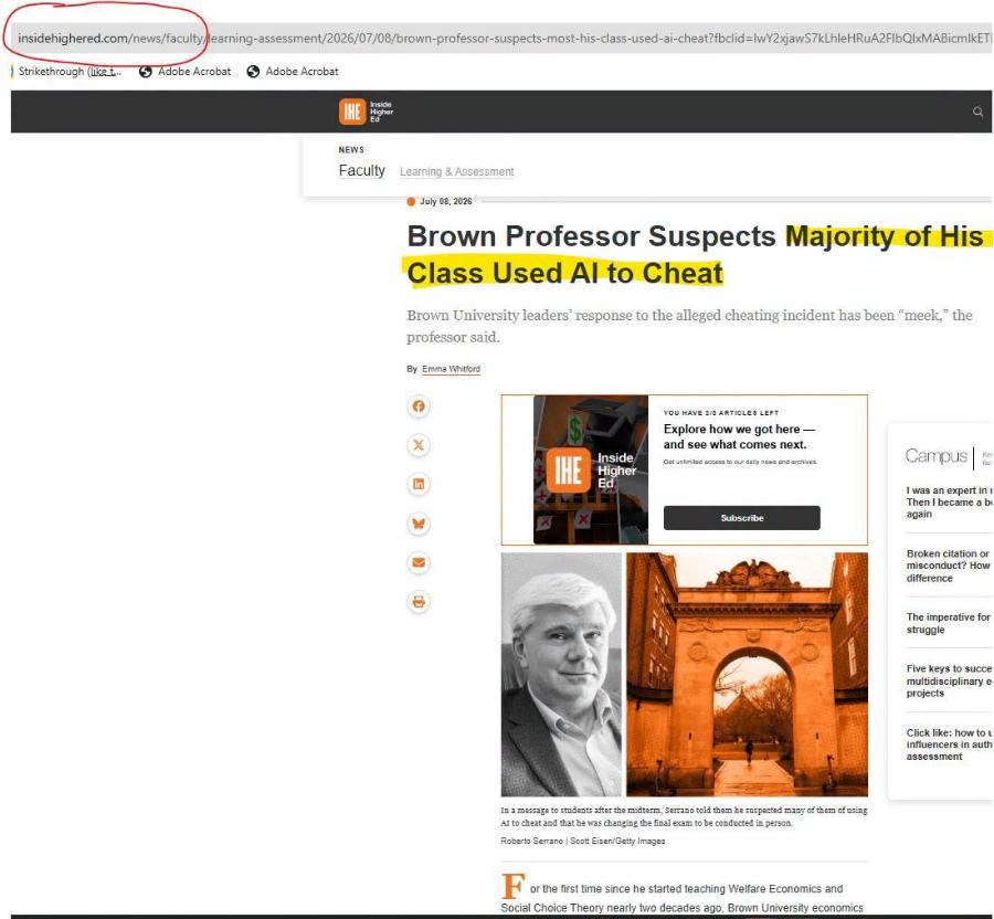insidehighered.com/news/faculty/learning-assessment/2026/07/08/brown-professor-suspects-most-his-class-used-ai-cheat?fbclid=/wY2xjawS7kLhleHRuA2FlbQlxMABicmlkET ) Strikethrough (like t... 75 Adobe Acrobat S Adobe Acrobat gher NEWS Faculty Learning & Assessment • July 08,2026 Brown Professor Suspects Majority of His Class Used Al to Cheat Brown University leaders' response to the alleged cheating incident has been "meek," the professor said. By Emma Whitford YOU HAVE 2/3 ARTICLES LEFT Explore how we got here - and see what comes next. Get unleited access to our daly news and archives. THE Inside Higher Ed Subscribe Campus I was an expert in r Then I became a bi again Broken citation or misconduct? How difference The imperative for struggle Five keys to succe multidisciplinary e projects Click like: how to u influencers in auth assessment in a message to students after the midterm, Serrano told them he suspected many of them of using Al to cheat and that he was changing the final exam to be conducted in person. Roberto Serrano / Scott Eisen/Getty Images For the first time since he started teaching Welfare Economics and Social Choice Theory nearly two decades ago, Brown University economics