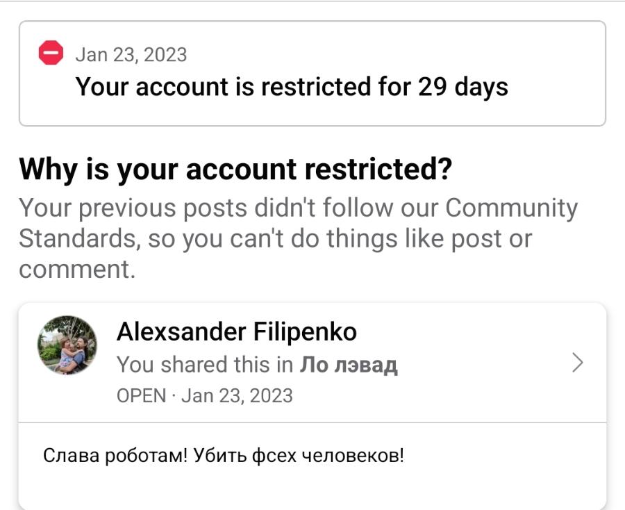 Jan 23, 2023 Your account is restricted for 29 days Why is your account restricted? Your previous posts didn't follow our Community Standards, so you can't do things like post or comment. Alexander Filipenko You shared this in Ло лэвад OPEN • Jan 23, 2023 Слава роботам! Убить фсех человеков!