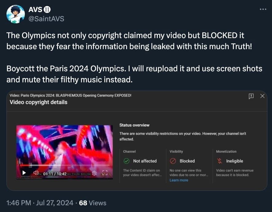 AVS O @SaintAVS The Olympics not only copyright claimed my video but BLOCKED it because they fear the information being leaked with this much Truth! Boycott the Paris 2024 Olympics. I will reupload it and use screen shots and mute their filthy music instead. Video: Paris Olympics 2024: BLASPHEMOUS Opening Ceremony EXPOSED! Video copyright details Status overview There are some visibility restrictions on your video. However, your channel isn't affected. Channel : 01:11/10:42 ICTION HIOW LOS Visibility Not affected Blocked The Content ID claim on your video doesn't affec No one can view this video due to one or mor... Learn more Monetization Ineligible Video can't earn revenue because it is blocked. 1:46 PM • Jul 27, 2024 • 68 Views