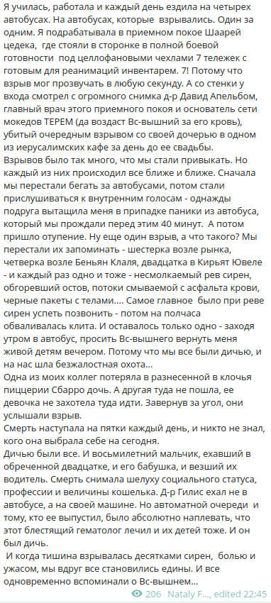 Я училась, работала и каждый день ездила на четырех автобусах. На автобусах, которые взрывались. Один за одним. Я подрабатывала в приемном покое Шаарей цедека, где стояли в сторонке в полной боевой готовности под целлофановыми чехлами 7 тележек с готовым для реанимаций инвентарем. 7! Потому что взрыв мог прозвучать в любую секунду. А со стенки у входа смотрел с огромного снимка д-р Давид Апельбом, главный врач этого приемного покоя и основатель сети мокедов ТЕРЕМ (да воздаст Вс-вышний за его кровь), убитый очередным взрывом со своей дочерью в одном из иерусалимских кафе за день до ее свадьбы. Взрывов было так много, что мы стали привыкать. Но каждый из них происходил все ближе и ближе. Сначала мы перестали бегать за автобусами, потом стали прислушиваться к внутренним голосам - однажды подруга вытащила меня в припадке паники из автобуса, который мы прождали перед этим 40 минут. А потом пришло отупение. Ну еще один взрыв, а что такого? Мы перестали их запоминать - шестерка возле рынка, четверка возле Беньян Клаля, двадцатка в Кирьят Ювеле - и каждый раз одно и тоже - несмолкаемый рев сирен, обгоревший остов, потоки смываемой с асфальта крови, черные пакеты с телами.... Самое главное было при реве сирен успеть позвонить - потом на полчаса обваливалась клита. И оставалось только одно - заходя утром в автобус, просить Вс-вышнего вернуть меня живой детям вечером. Потому что мы все были дичью, и на нас шла безжалостная охота….. Одна из моих коллег потеряла в разнесенной в клочья пиццерии Сбарро дочь. А другая туда не пошла, ее девочка не захотела туда идти. Завернув за угол, они услышали взрыв. Смерть наступала на пятки каждый день, и никто не знал, кого она выбрала себе на сегодня. Дичью были все. И восьмилетний мальчик, ехавший в обреченной двадцатке, и его бабушка, и везший их водитель. Смерть снимала шелуху социального статуса, профессии и величины кошелька. Д-р Гилис ехал не в автобусе, а на своей машине. Но автоматной очереди и тому, кто ее выпустил, было абсолютно наплевать, что этот блестящий гематолог лечил и их детей тоже. И он был дичь. И когда тишина взрывалась десятками сирен, болью и ужасом, мы вдруг все становились едины. И все одновременно вспоминали о Вс-вышнем…... • 206 Nataly F….., edited 22:45