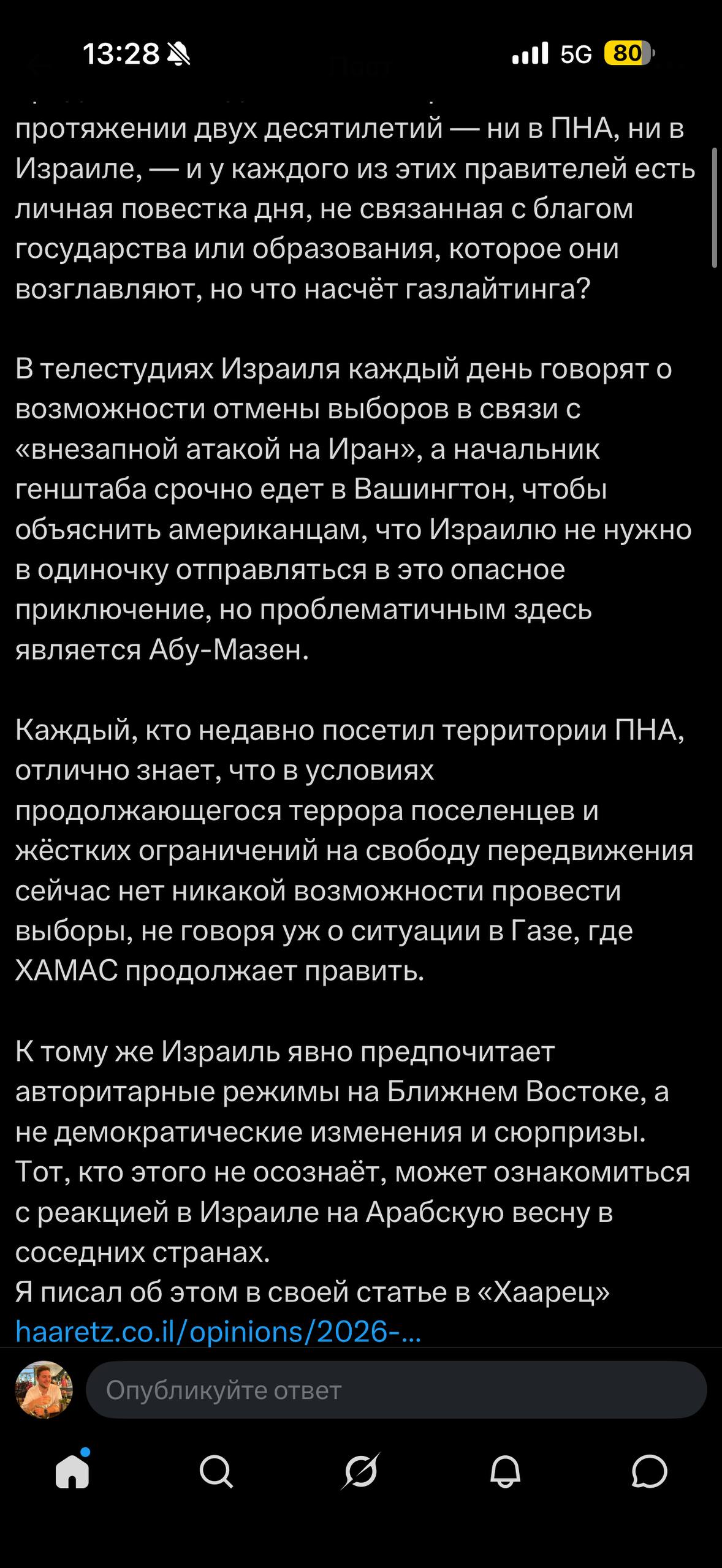 13:28 M •l| 5G 80 протяжении двух десятилетий — ни в ПНА, ни в Израиле, — и у каждого из этих правителей есть личная повестка дня, не связанная с благом государства или образования, которое они возглавляют, но что насчёт газлайтинга? В телестудиях Израиля каждый день говорят о возможности отмены выборов в связи с «внезапной атакой на Иран», а начальник генштаба срочно едет в Вашингтон, чтобы объяснить американцам, что Израилю не нужно в одиночку отправляться в это опасное приключение, но проблематичным здесь является Абу-Мазен. Каждый, кто недавно посетил территории ПНА, отлично знает, что в условиях продолжающегося террора поселенцев и жёстких ограничений на свободу передвижения сейчас нет никакой возможности провести выборы, не говоря уж о ситуации в Газе, где ХАМАС продолжает править. К тому же Израиль явно предпочитает авторитарные режимы на Ближнем Востоке, а не демократические изменения и сюрпризы. Тот, кто этого не осознаёт, может ознакомиться с реакцией в Израиле на Арабскую весну в соседних странах. Я писал об этом в своей статье в «Хаарец» haaretz.co.il/opinions/2026-... Опубликуйте ответ