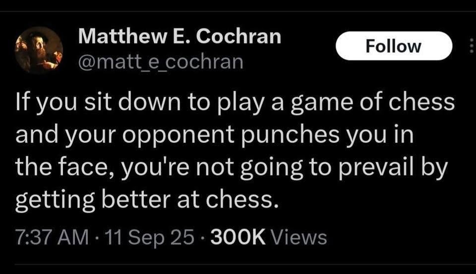 Matthew E. Cochran Follow @matt_e_cochran If you sit down to play a game of chess and your opponent punches you in the face, you're not going to prevail by getting better at chess. 7:37 AM • 11 Sep 25 • 300K Views