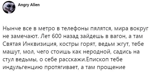 Angry Alien Нынче все в метро в телефоны пялятся, мира вокруг не замечают. Лет 600 назад зайдешь в вагон, а там Святая Инквизиция, костры горят, ведьм жгут, тебе машут, мол, чего стоишь как неродной, садись на стул ведьмы, о себе расскажи. Епископ тебе индульгенцию протягивает, а там прощение