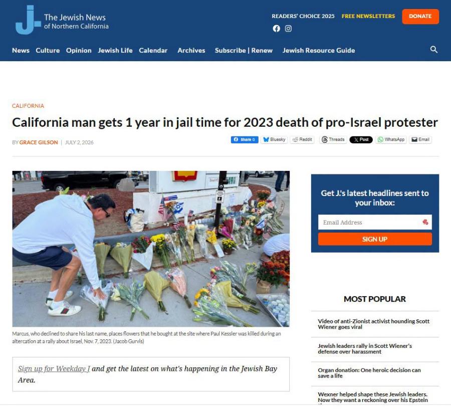 The Jewish News of Northern California READERS CHOICE 2025 FREE NEWSLETTERS DONATE News Culture Opinion Jewish Life Calendar Archives Subscribe |Renew Jewish Resource Guide CALIFORNIA California man gets 1 year in jail time for 2023 death of pro-Israel protester BY GRACE GILSON | JULY2,2026 © share o M Bluesky d Reddit ® Threads Post © WhatsApp • Email Get J's latest headlines sent to your inbox: Email Address SIGN UP MOST POPULAR Video of anti-Zionist activist hounding Scott Wiener goes viral Marcus, who declined to share his last name, places flowers that he bought at the site where Paul Kessler was killed during an altercation at a rally about Israel, Nov. 7, 2023. (Jacob Gurvis) Jewish leaders rally in Scott Wiener's defense over harassment Sign up for Weekday J and get the latest on what's happening in the Jewish Bay Organ donation: One heroic decision can save a life Area. Wexner helped shape these Jewish leaders. Now they want a reckoning over his Epstein