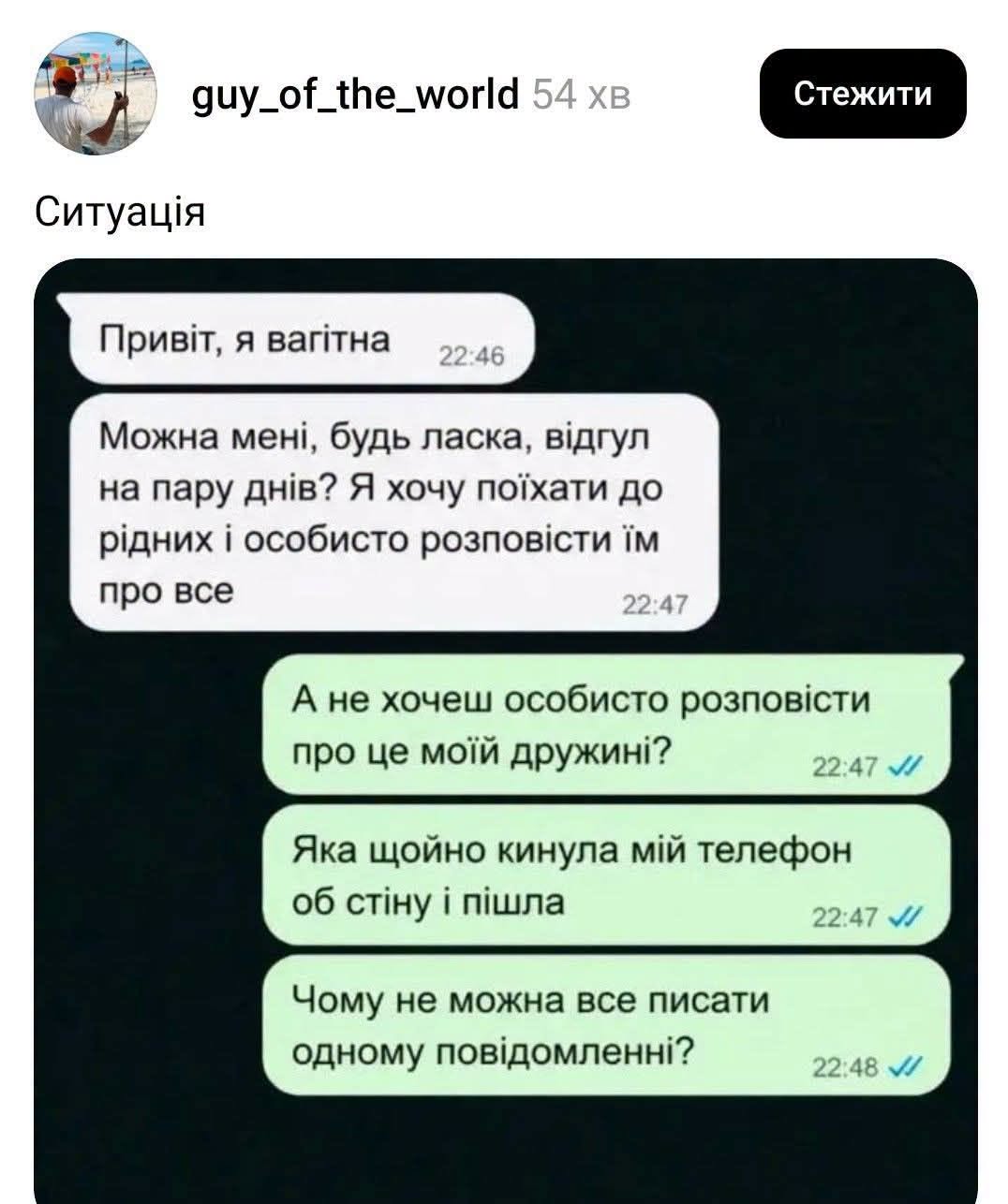 guy_of_the_world 54хв Стежити Ситуація Привіт, я вагітна 22:46 Можна мені, будь ласка, відгул на пару днів? Я хочу поїхати до рідних і особисто розповісти їм про все 22:47 А не хочеш особисто розповісти про це моїй дружині? 22:47 // Яка щойно кинула мій телефон об стіну і пішла 22:47 // Чому не можна все писати одному повідомленні? / 22:48