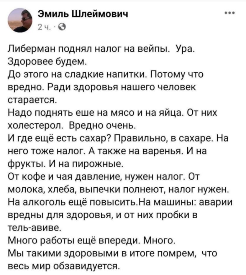 Эмиль Шлеймович 2 ч. * ..• Либерман поднял налог на вейпы. Ура. Здоровее будем. До этого на сладкие напитки. Потому что вредно. Ради здоровья нашего человек старается. Надо поднять еше на мясо и на яйца. От них холестерол. Вредно очень. И где ещё есть сахар? Правильно, в сахаре. На него тоже налог. А также на варенья. И на фрукты. И на пирожные. От кофе и чая давление, нужен налог. От молока, хлеба, выпечки полнеют, налог нужен. На алкоголь ещё повысить. На машины: аварии вредны для здоровья, и от них пробки в тель-авиве. Много работы ещё впереди. Много. Мы такими здоровыми в итоге помрем, что весь мир обзавидуется.