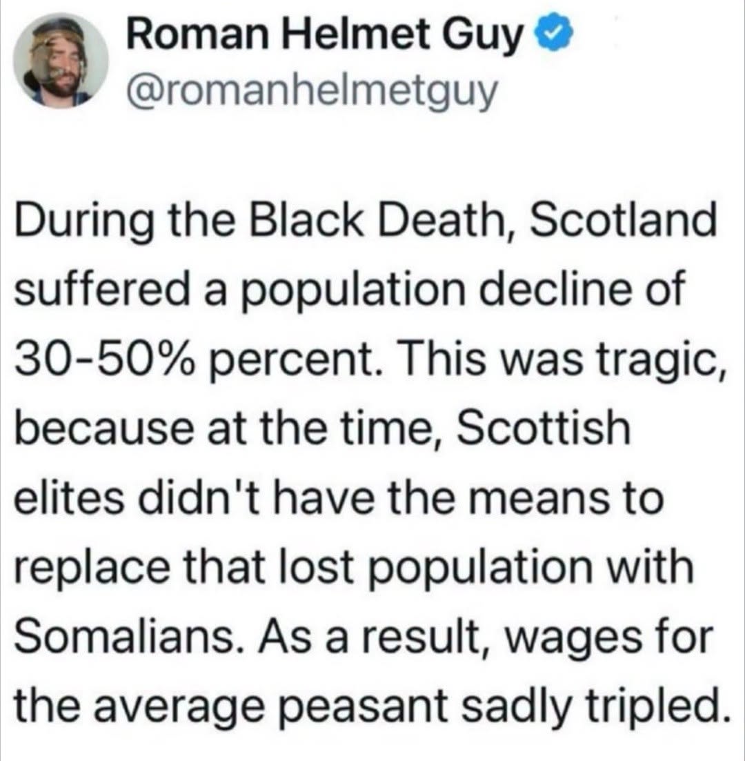 Roman Helmet Guy @romanhelmetguy During the Black Death, Scotland suffered a population decline of 30-50% percent. This was tragic, because at the time, Scottish elites didn't have the means to replace that lost population with Somalians. As a result, wages for the average peasant sadly tripled.