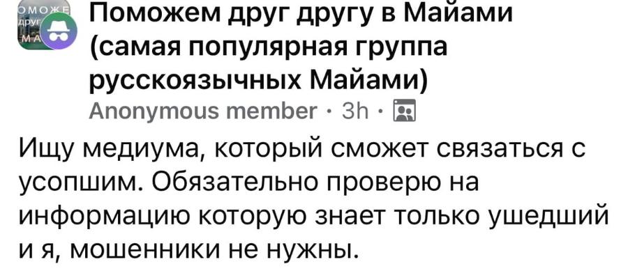 ОМОЖ ДРУ Поможем друг другу в Майами MA (самая популярная группа русскоязычных Майами) Anonymous member • 3h • Ищу медиума, который сможет связаться с усопшим. Обязательно проверю на информацию которую знает только ушедший и я, мошенники не нужны.
