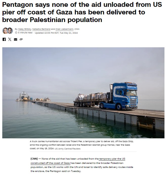 Pentagon says none of the aid unloaded from US pier off coast of Gaza has been delivered to broader Palestinian population By Haley Britzky, Natasha Bertrand and Oren Liebermann, CNN| © 5 minute read - Updated 10:05 PM EDT, Tue May 21, 2024 A truck carries humanitarian ald acroes Trident Pier, a temporary pler to dellver ald, off the Gaza Strip. amici the ongoing conflict between lerasi and the Palestinian lalamiet group Hamas, near the Gaza coast, on May 19, 2024. US Army Central/Reutere (CNN) - None of the aid that has been unloaded from the temporary pier the Us constructed off the coast of Gaza has been delivered to the broader Palestinian population, as the US worke with the UN and lerael to identify safe delivery routes inside the enclave, the Pentagon said on Tuesday.