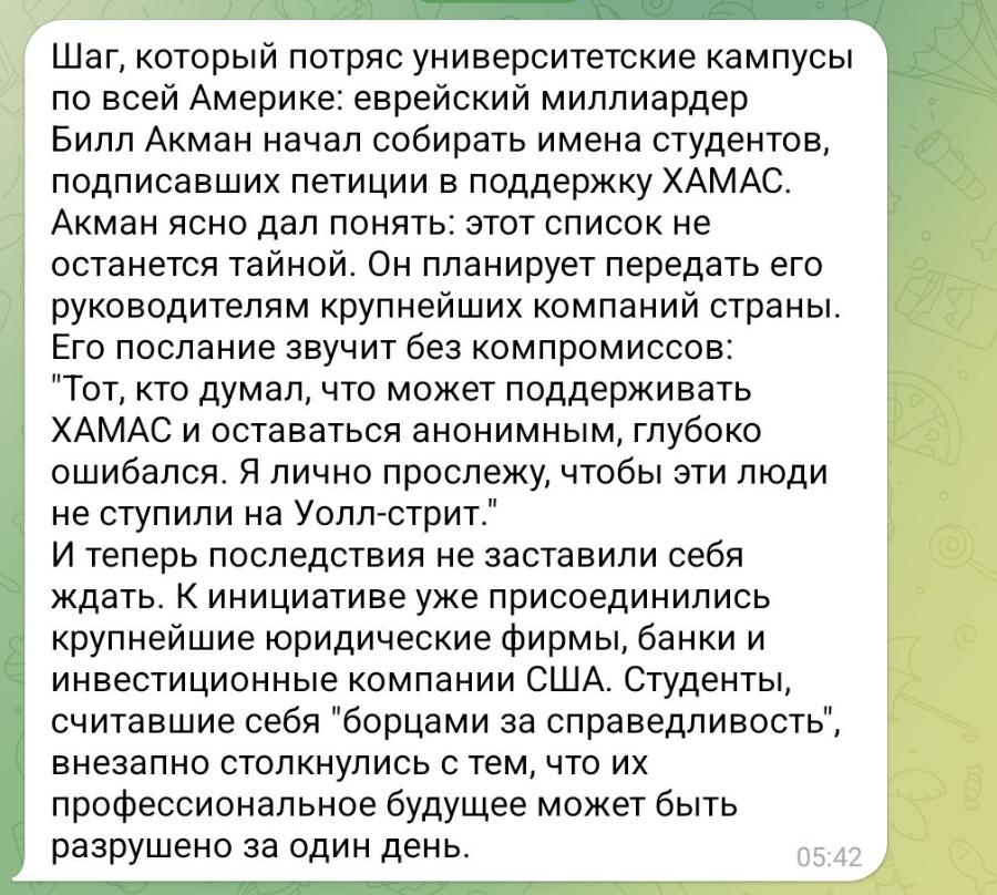 Шаг, который потряс университетские кампусы по всей Америке: еврейский миллиардер Билл Акман начал собирать имена студентов, подписавших петиции в поддержку ХАМАС. Акман ясно дал понять: этот список не останется тайной. Он планирует передать его руководителям крупнейших компаний страны. Его послание звучит без компромиссов: "Тот, кто думал, что может поддерживать ХАМАС и оставаться анонимным, глубоко ошибался. Я лично прослежу, чтобы эти люди не ступили на Уолл-стрит." И теперь последствия не заставили себя ждать. К инициативе уже присоединились крупнейшие юридические фирмы, банки и инвестиционные компании США. Студенты, считавшие себя "борцами за справедливость", внезапно столкнулись с тем, что их профессиональное будущее может быть разрушено за один день. 05:42
