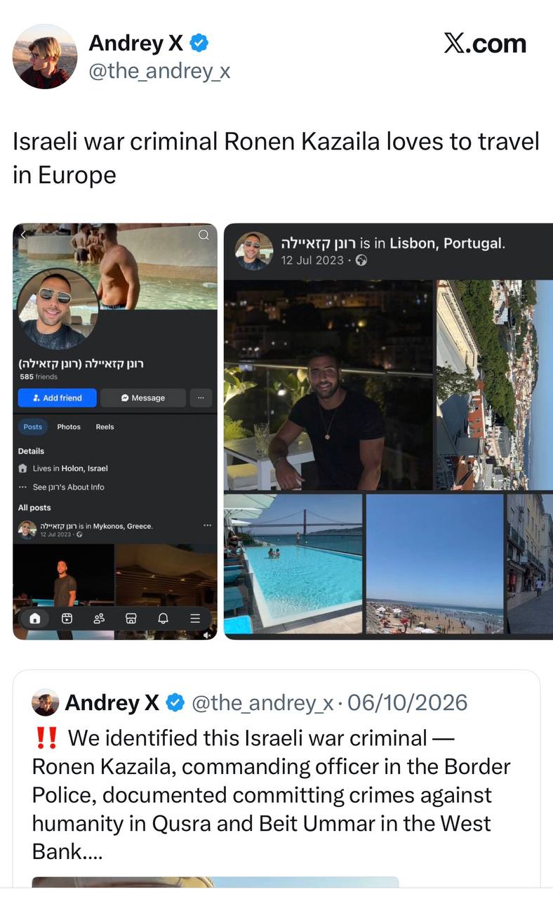 Andrey X @the_andrey_x X.com Israeli war criminal Ronen Kazaila loves to travel in Europe 77"xT7 pi is in Lisbon, Portugal. 12 Jul 2023 • 0 585 friends :. Add friend • Message Photos Reels Details Lives in Holon, Israel *. See pIT's About Info All posts n7"xт77 pr is in Mykonos, Greece. 12 Jul 2023 - G Andrey X @the_andrey_x • 06/10/2026 !! We identified this Israeli war criminal - Ronen Kazaila, commanding officer in the Border Police, documented committing crimes against humanity in Qura and Beit Ummar in the West Bank....