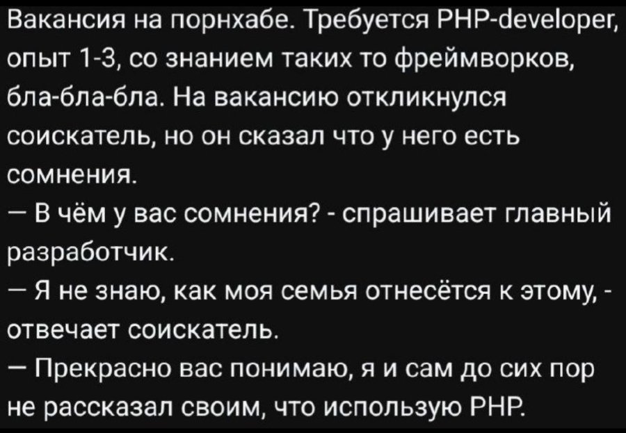 Вакансия на порнхабе. Требуется PHP-developer, опыт 1-3, со знанием таких то фреймворков, бла-бла-бла. На вакансию откликнулся соискатель, но он сказал что у него есть сомнения. - В чём у вас сомнения? - спрашивает главный разработчик. - Я не знаю, как моя семья отнесётся к этому, - отвечает соискатель. - Прекрасно вас понимаю, я и сам до сих пор не рассказал своим, что использую РНР.