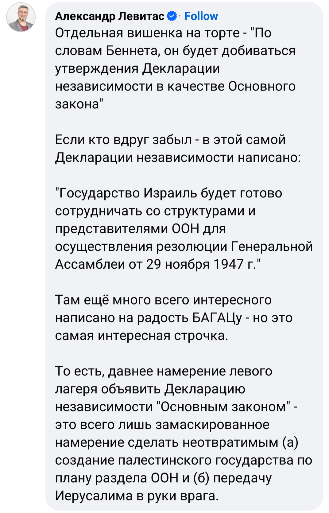 Александр Левитас & Follow Отдельная вишенка на торте - "По словам Беннета, он будет добиваться утверждения Декларации независимости в качестве Основного закона" Если кто вдруг забыл - в этой самой Декларации независимости написано: Государство Израиль будет готово сотрудничать со структурами и представителями ООН для осуществления резолюции Генеральной Ассамблеи от 29 ноября 1947 г." Там ещё много всего интересного написано на радость БАГАЦу - но это самая интересная строчка. То есть, давнее намерение левого лагеря объявить Декларацию независимости "Основным законом" - это всего лишь замаскированное намерение сделать неотвратимым (а) создание палестинского государства по плану раздела ООН и (б) передачу Иерусалима в руки врага.