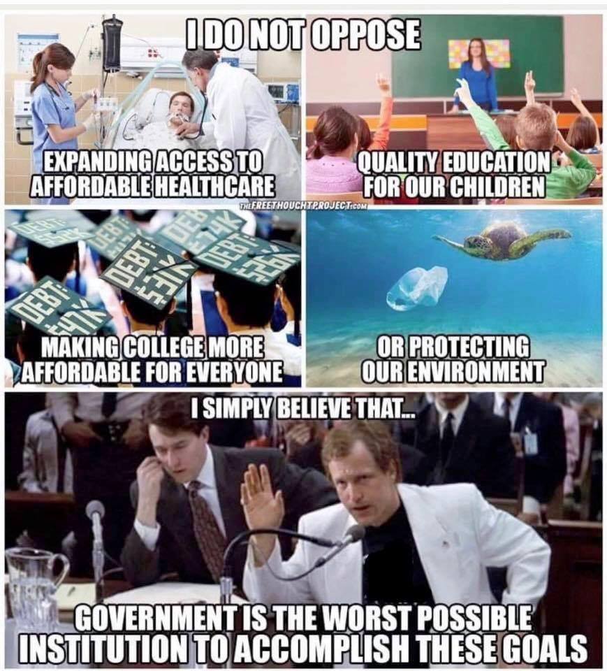 I DO NOT OPPOSE EXPANDING ACCESS TO AFFORDABLE HEALTHCARE THE FREET HOUCHTPROJ QUALITY EDUCATION FOR OUR CHILDREN MAKING COLLEGE MORE AFFORDABLE FOR EVERYONE OR PROTECTING OUR ENVIRONMENT I SIMPLY BELIEVE THAT.... GOVERNMENT IS THE WORST POSSIBLE INSTITUTION TO ACCOMPLISH THESE GOALS