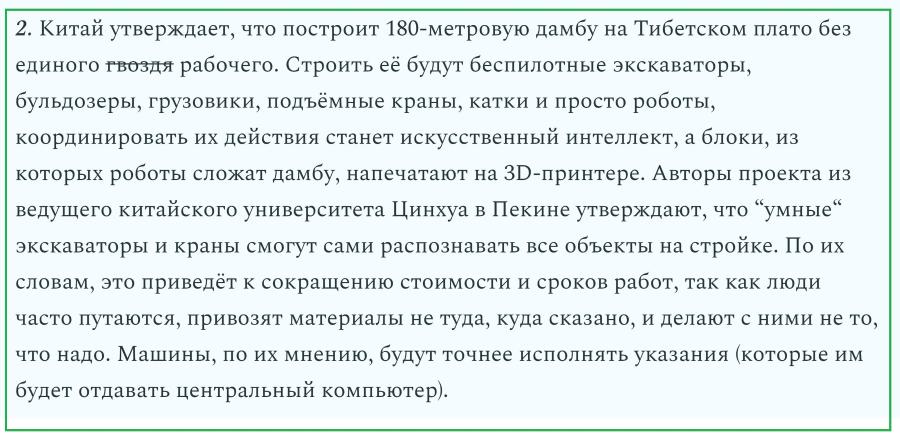 2. Китай утверждает, что построит 180-метровую дамбу на Тибетском плато без единого гвоздя рабочего. Строить её будут беспилотные экскаваторы, бульдозеры, грузовики, подъёмные краны, катки и просто роботы, координировать их действия станет искусственный интеллект, а блоки, из которых роботы сложат дамбу, напечатают на 3D-принтере. Авторы проекта из ведущего китайского университета Цинхуа в Пекине утверждают, что "умные" экскаваторы и краны смогут сами распознавать все объекты на стройке. По их словам, это приведёт к сокращению стоимости и сроков работ, так как люди часто путаются, привозят материалы не туда, куда сказано, и делают с ними не то, что надо. Машины, по их мнению, будут точнее исполнять указания (которые им будет отдавать центральный компьютер).