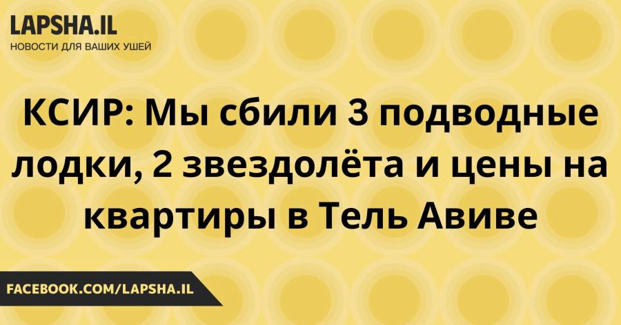 LAPSHA.IL НОВОСТИ ДЛЯ ВАШИХ УШЕЙ КСИР: Мы сбили 3 подводные лодки, 2 звездолёта и цены на квартиры в Тель Авиве FACEBOOK.COM/LAPSHA.IL